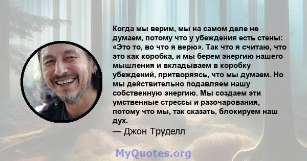 Когда мы верим, мы на самом деле не думаем, потому что у убеждения есть стены: «Это то, во что я верю». Так что я считаю, что это как коробка, и мы берем энергию нашего мышления и вкладываем в коробку убеждений,