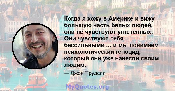 Когда я хожу в Америке и вижу большую часть белых людей, они не чувствуют угнетенных; Они чувствуют себя бессильными ... и мы понимаем психологический геноцид, который они уже нанесли своим людям.