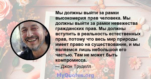 Мы должны выйти за рамки высокомерия прав человека. Мы должны выйти за рамки невежества гражданских прав. Мы должны вступить в реальность естественных прав, потому что весь мир природы имеет право на существование, и мы 