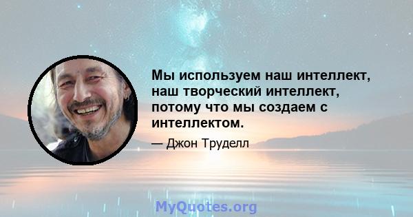 Мы используем наш интеллект, наш творческий интеллект, потому что мы создаем с интеллектом.