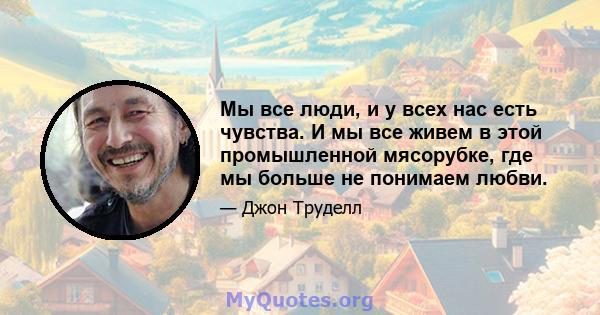 Мы все люди, и у всех нас есть чувства. И мы все живем в этой промышленной мясорубке, где мы больше не понимаем любви.