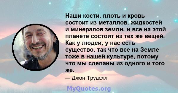 Наши кости, плоть и кровь состоит из металлов, жидкостей и минералов земли, и все на этой планете состоит из тех же вещей. Как у людей, у нас есть существо, так что все на Земле тоже в нашей культуре, потому что мы