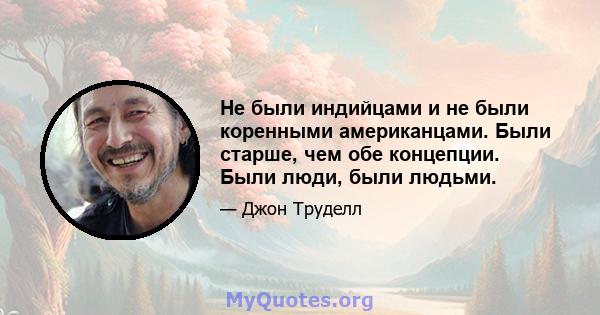 Не были индийцами и не были коренными американцами. Были старше, чем обе концепции. Были люди, были людьми.