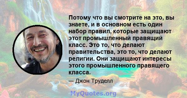 Потому что вы смотрите на это, вы знаете, и в основном есть один набор правил, которые защищают этот промышленный правящий класс. Это то, что делают правительства, это то, что делают религии. Они защищают интересы этого 