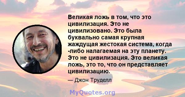 Великая ложь в том, что это цивилизация. Это не цивилизовано. Это была буквально самая крупная жаждущая жестокая система, когда -либо налагаемая на эту планету. Это не цивилизация. Это великая ложь, это то, что он