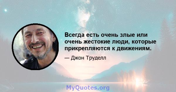 Всегда есть очень злые или очень жестокие люди, которые прикрепляются к движениям.