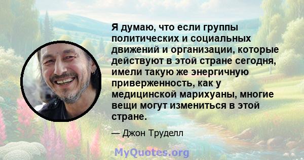 Я думаю, что если группы политических и социальных движений и организации, которые действуют в этой стране сегодня, имели такую ​​же энергичную приверженность, как у медицинской марихуаны, многие вещи могут измениться в 