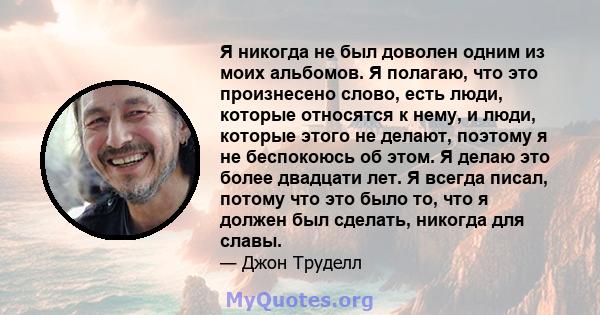 Я никогда не был доволен одним из моих альбомов. Я полагаю, что это произнесено слово, есть люди, которые относятся к нему, и люди, которые этого не делают, поэтому я не беспокоюсь об этом. Я делаю это более двадцати