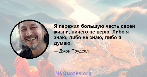 Я пережил большую часть своей жизни, ничего не верю. Либо я знаю, либо не знаю, либо я думаю.