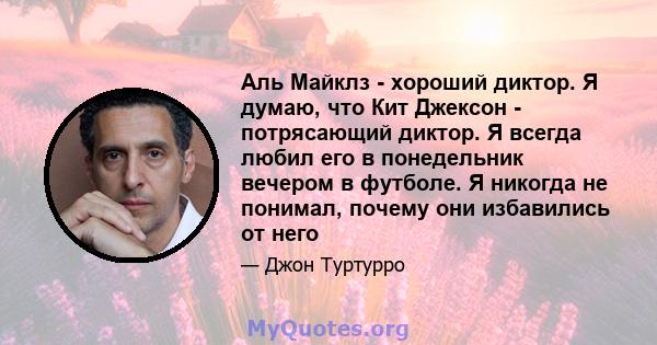 Аль Майклз - хороший диктор. Я думаю, что Кит Джексон - потрясающий диктор. Я всегда любил его в понедельник вечером в футболе. Я никогда не понимал, почему они избавились от него