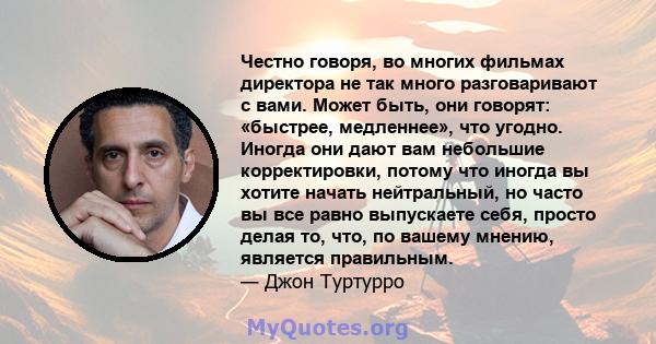 Честно говоря, во многих фильмах директора не так много разговаривают с вами. Может быть, они говорят: «быстрее, медленнее», что угодно. Иногда они дают вам небольшие корректировки, потому что иногда вы хотите начать