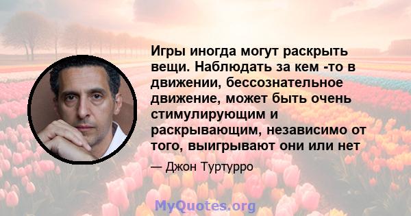 Игры иногда могут раскрыть вещи. Наблюдать за кем -то в движении, бессознательное движение, может быть очень стимулирующим и раскрывающим, независимо от того, выигрывают они или нет