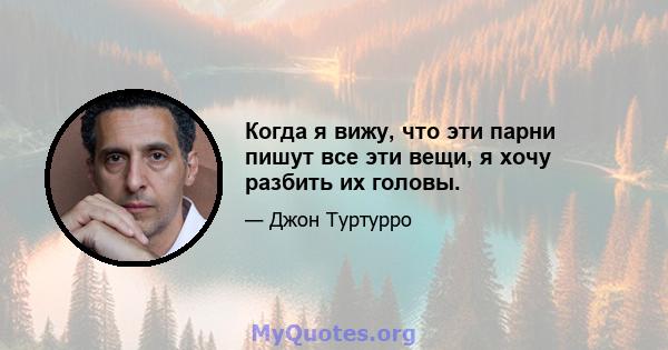 Когда я вижу, что эти парни пишут все эти вещи, я хочу разбить их головы.