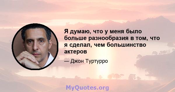 Я думаю, что у меня было больше разнообразия в том, что я сделал, чем большинство актеров