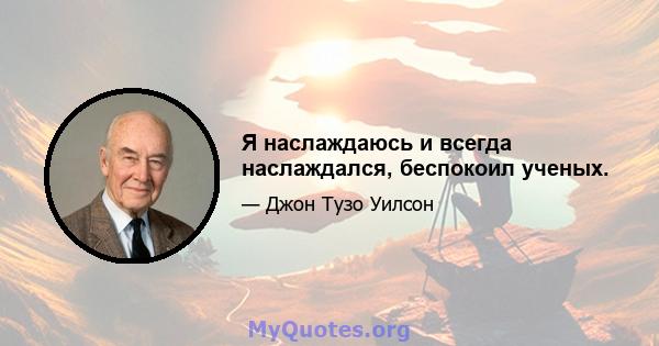 Я наслаждаюсь и всегда наслаждался, беспокоил ученых.