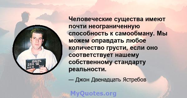 Человеческие существа имеют почти неограниченную способность к самообману. Мы можем оправдать любое количество грусти, если оно соответствует нашему собственному стандарту реальности.