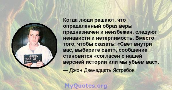 Когда люди решают, что определенный образ веры предназначен и неизбежен, следуют ненависти и нетерпимость. Вместо того, чтобы сказать: «Свет внутри вас, выберите свет», сообщение становится «согласен с нашей версией