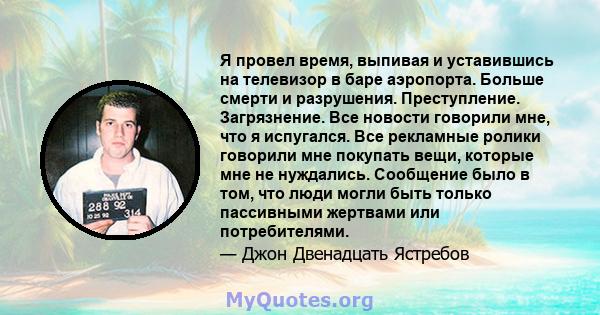 Я провел время, выпивая и уставившись на телевизор в баре аэропорта. Больше смерти и разрушения. Преступление. Загрязнение. Все новости говорили мне, что я испугался. Все рекламные ролики говорили мне покупать вещи,