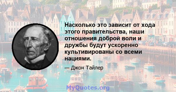 Насколько это зависит от хода этого правительства, наши отношения доброй воли и дружбы будут ускоренно культивированы со всеми нациями.