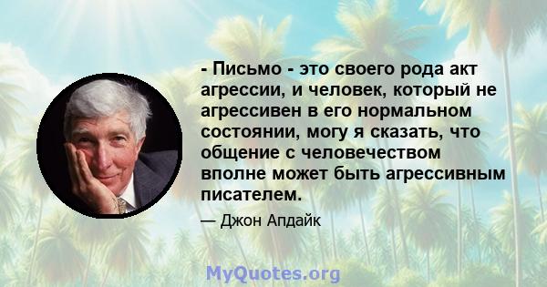 - Письмо - это своего рода акт агрессии, и человек, который не агрессивен в его нормальном состоянии, могу я сказать, что общение с человечеством вполне может быть агрессивным писателем.