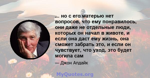 ... но с его матерью нет вопросов, что ему понравилось, они даже не отдельные люди, которых он начал в животе, и если она даст ему жизнь, она сможет забрать это, и если он чувствует, что уход, это будет могила сам