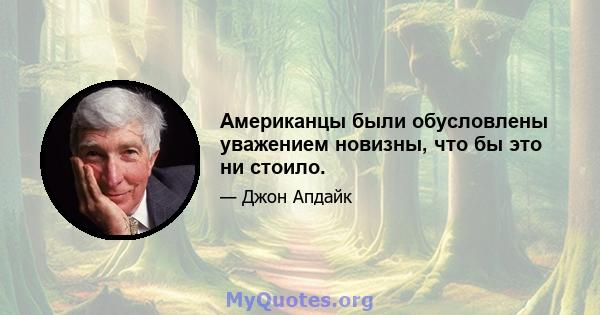 Американцы были обусловлены уважением новизны, что бы это ни стоило.