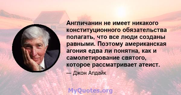 Англичанин не имеет никакого конституционного обязательства полагать, что все люди созданы равными. Поэтому американская агония едва ли понятна, как и самолетирование святого, которое рассматривает атеист.