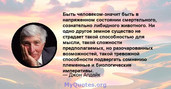 Быть человеком-значит быть в напряженном состоянии смертельного, сознательно либидного животного. Ни одно другое земное существо не страдает такой способностью для мысли, такой сложности предполагаемых, но