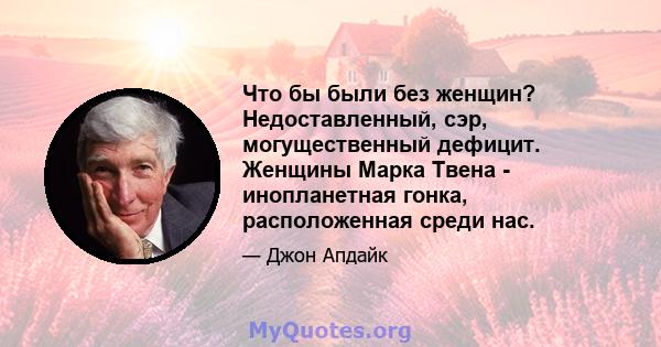 Что бы были без женщин? Недоставленный, сэр, могущественный дефицит. Женщины Марка Твена - инопланетная гонка, расположенная среди нас.