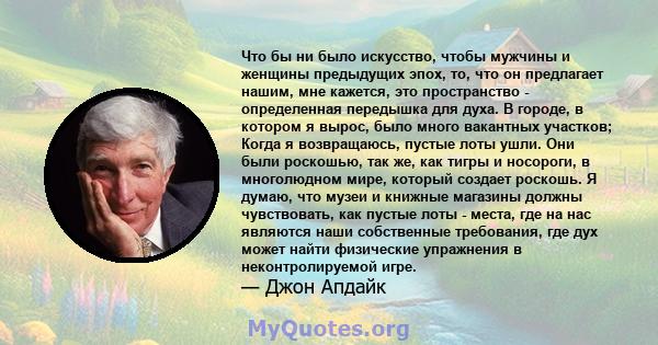 Что бы ни было искусство, чтобы мужчины и женщины предыдущих эпох, то, что он предлагает нашим, мне кажется, это пространство - определенная передышка для духа. В городе, в котором я вырос, было много вакантных