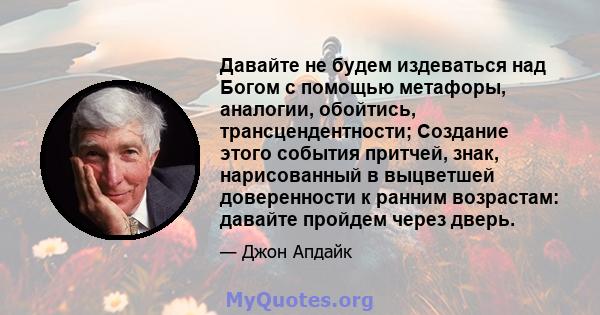 Давайте не будем издеваться над Богом с помощью метафоры, аналогии, обойтись, трансцендентности; Создание этого события притчей, знак, нарисованный в выцветшей доверенности к ранним возрастам: давайте пройдем через