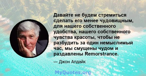 Давайте не будем стремиться сделать его менее чудовищным, для нашего собственного удобства, нашего собственного чувства красоты, чтобы не разбудить за один немыслимый час, мы смущены чудом и раздавлены Remorstrance.