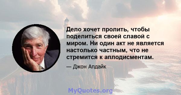 Дело хочет пролить, чтобы поделиться своей славой с миром. Ни один акт не является настолько частным, что не стремится к аплодисментам.