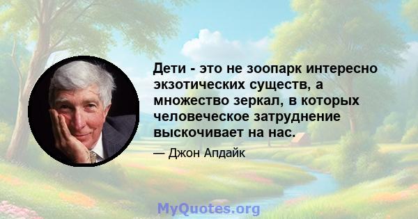 Дети - это не зоопарк интересно экзотических существ, а множество зеркал, в которых человеческое затруднение выскочивает на нас.