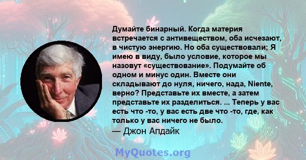 Думайте бинарный. Когда материя встречается с антивеществом, оба исчезают, в чистую энергию. Но оба существовали; Я имею в виду, было условие, которое мы назовут «существование». Подумайте об одном и минус один. Вместе