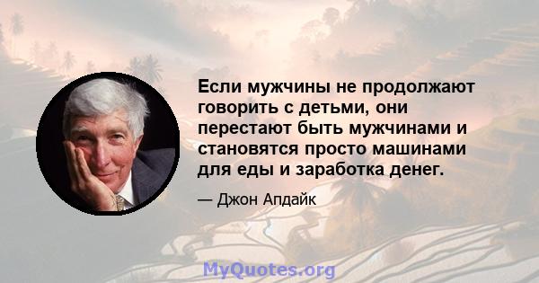 Если мужчины не продолжают говорить с детьми, они перестают быть мужчинами и становятся просто машинами для еды и заработка денег.