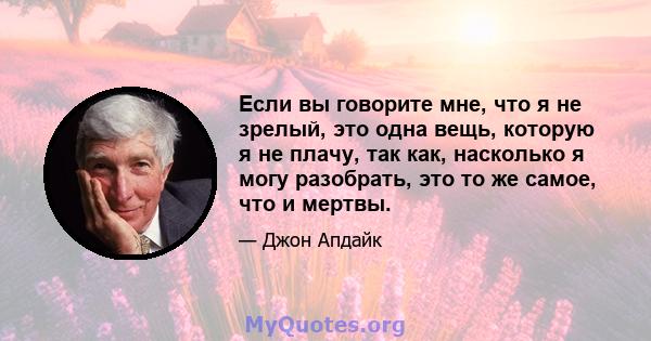 Если вы говорите мне, что я не зрелый, это одна вещь, которую я не плачу, так как, насколько я могу разобрать, это то же самое, что и мертвы.