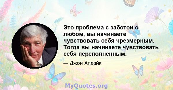 Это проблема с заботой о любом, вы начинаете чувствовать себя чрезмерным. Тогда вы начинаете чувствовать себя переполненным.