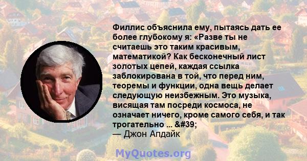 Филлис объяснила ему, пытаясь дать ее более глубокому я: «Разве ты не считаешь это таким красивым, математикой? Как бесконечный лист золотых цепей, каждая ссылка заблокирована в той, что перед ним, теоремы и функции,