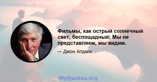 Фильмы, как острый солнечный свет, беспощадный; Мы не представляем, мы видим.