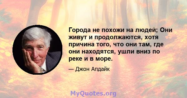 Города не похожи на людей; Они живут и продолжаются, хотя причина того, что они там, где они находятся, ушли вниз по реке и в море.