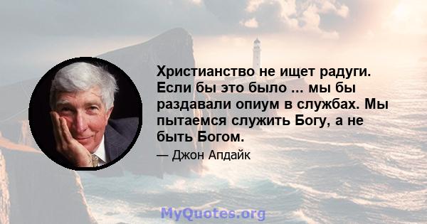 Христианство не ищет радуги. Если бы это было ... мы бы раздавали опиум в службах. Мы пытаемся служить Богу, а не быть Богом.