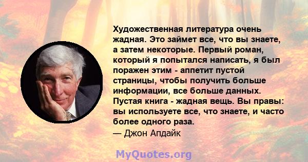 Художественная литература очень жадная. Это займет все, что вы знаете, а затем некоторые. Первый роман, который я попытался написать, я был поражен этим - аппетит пустой страницы, чтобы получить больше информации, все