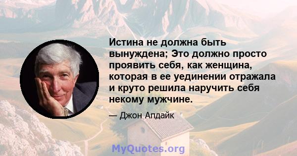 Истина не должна быть вынуждена; Это должно просто проявить себя, как женщина, которая в ее уединении отражала и круто решила наручить себя некому мужчине.