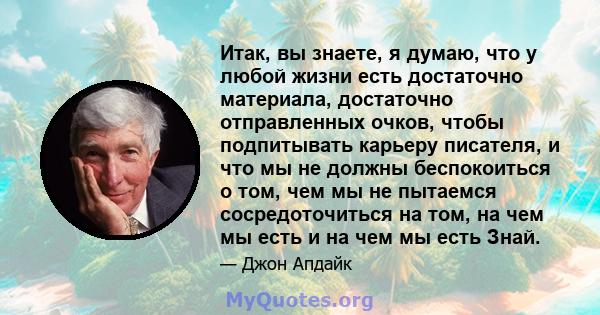 Итак, вы знаете, я думаю, что у любой жизни есть достаточно материала, достаточно отправленных очков, чтобы подпитывать карьеру писателя, и что мы не должны беспокоиться о том, чем мы не пытаемся сосредоточиться на том, 