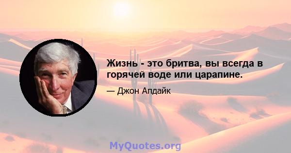 Жизнь - это бритва, вы всегда в горячей воде или царапине.