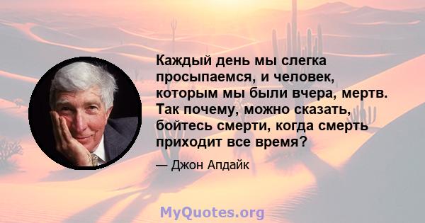 Каждый день мы слегка просыпаемся, и человек, которым мы были вчера, мертв. Так почему, можно сказать, бойтесь смерти, когда смерть приходит все время?