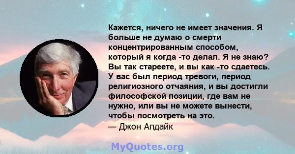 Кажется, ничего не имеет значения. Я больше не думаю о смерти концентрированным способом, который я когда -то делал. Я не знаю? Вы так стареете, и вы как -то сдаетесь. У вас был период тревоги, период религиозного