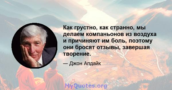 Как грустно, как странно, мы делаем компаньонов из воздуха и причиняют им боль, поэтому они бросят отзывы, завершая творение.