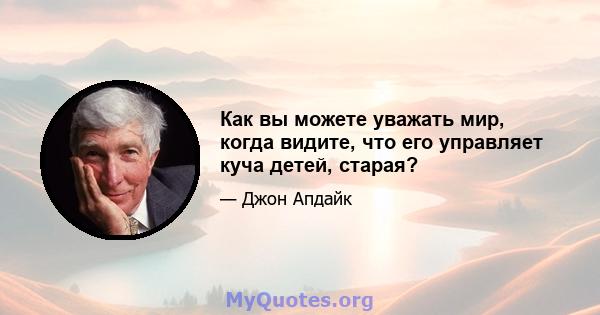 Как вы можете уважать мир, когда видите, что его управляет куча детей, старая?